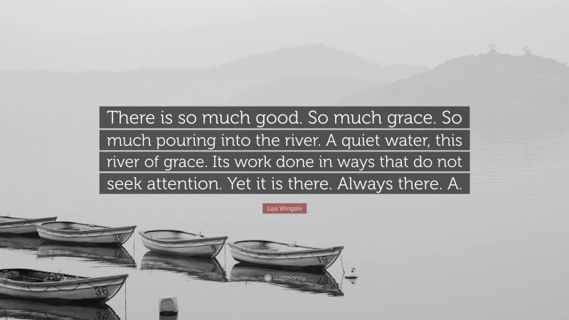 Lisa Wingate Quote: “There is so much good. So much grace. So much pouring into the river. A quiet water, this river of grace. Its work done in ways that do not seek attention. Yet it is there. Always there. A.”