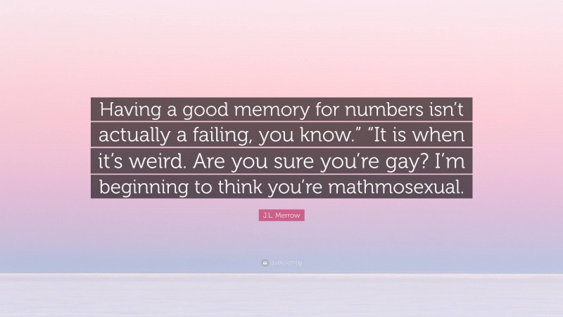 J.L. Merrow Quote: “Having a good memory for numbers isn’t actually a failing, you know.” “It is when it’s weird. Are you sure you’re gay? I’m beginning to think you’re mathmosexual.”