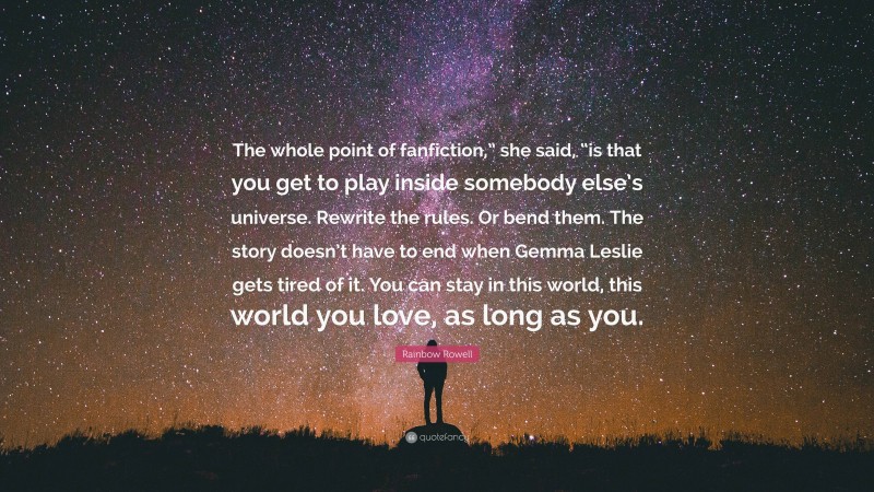 Rainbow Rowell Quote: “The whole point of fanfiction,” she said, “is that you get to play inside somebody else’s universe. Rewrite the rules. Or bend them. The story doesn’t have to end when Gemma Leslie gets tired of it. You can stay in this world, this world you love, as long as you.”