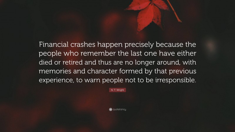 N. T. Wright Quote: “Financial crashes happen precisely because the people who remember the last one have either died or retired and thus are no longer around, with memories and character formed by that previous experience, to warn people not to be irresponsible.”