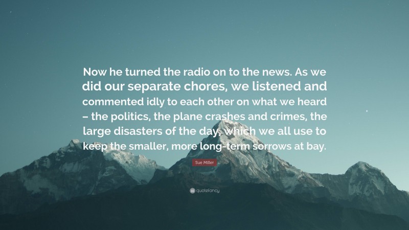 Sue Miller Quote: “Now he turned the radio on to the news. As we did our separate chores, we listened and commented idly to each other on what we heard – the politics, the plane crashes and crimes, the large disasters of the day, which we all use to keep the smaller, more long-term sorrows at bay.”