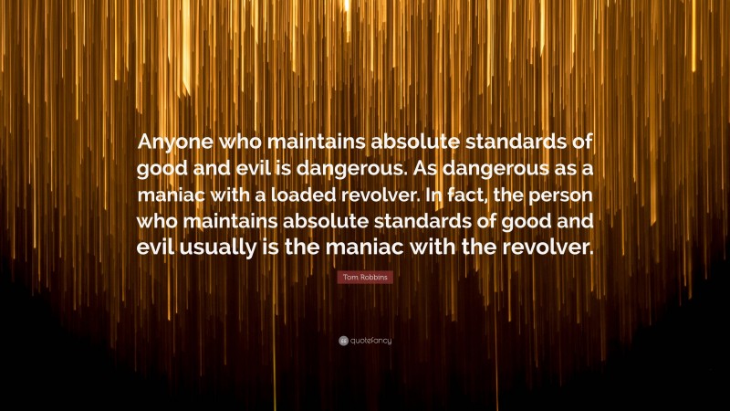 Tom Robbins Quote: “Anyone who maintains absolute standards of good and evil is dangerous. As dangerous as a maniac with a loaded revolver. In fact, the person who maintains absolute standards of good and evil usually is the maniac with the revolver.”