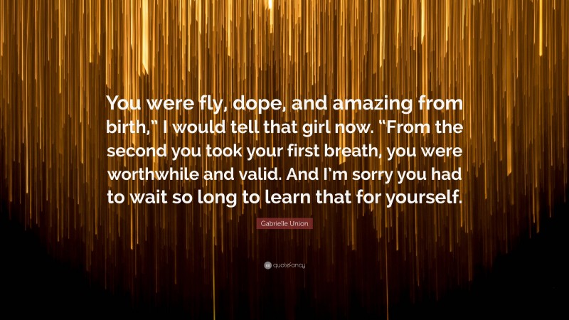 Gabrielle Union Quote: “You were fly, dope, and amazing from birth,” I would tell that girl now. “From the second you took your first breath, you were worthwhile and valid. And I’m sorry you had to wait so long to learn that for yourself.”