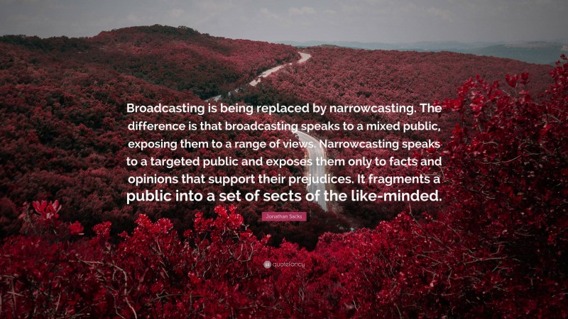 Jonathan Sacks Quote: “Broadcasting is being replaced by narrowcasting. The difference is that broadcasting speaks to a mixed public, exposing them to a range of views. Narrowcasting speaks to a targeted public and exposes them only to facts and opinions that support their prejudices. It fragments a public into a set of sects of the like-minded.”
