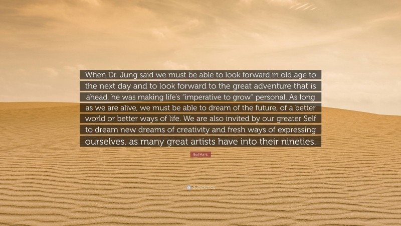 Bud Harris Quote: “When Dr. Jung said we must be able to look forward in old age to the next day and to look forward to the great adventure that is ahead, he was making life’s “imperative to grow” personal. As long as we are alive, we must be able to dream of the future, of a better world or better ways of life. We are also invited by our greater Self to dream new dreams of creativity and fresh ways of expressing ourselves, as many great artists have into their nineties.”