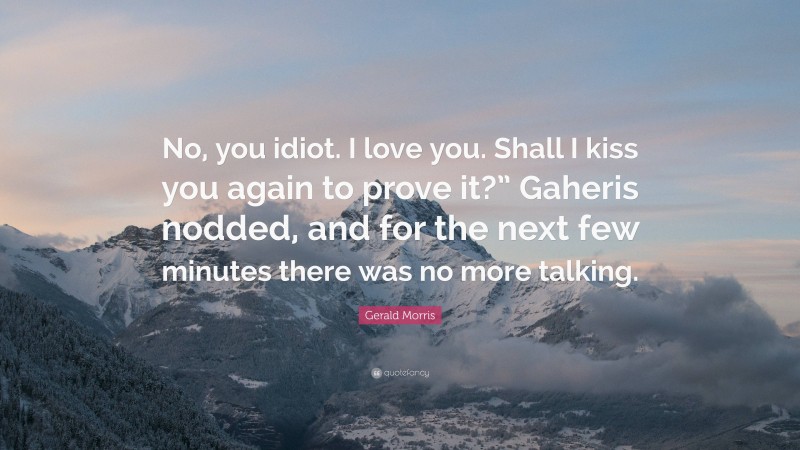 Gerald Morris Quote: “No, you idiot. I love you. Shall I kiss you again to prove it?” Gaheris nodded, and for the next few minutes there was no more talking.”