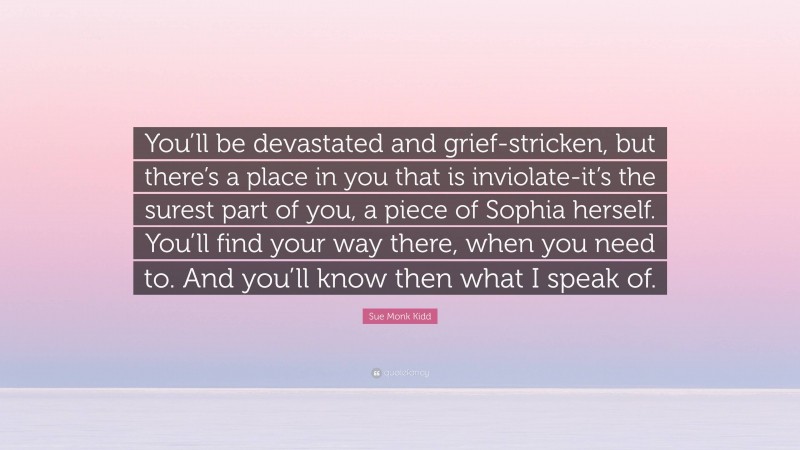 Sue Monk Kidd Quote: “You’ll be devastated and grief-stricken, but there’s a place in you that is inviolate-it’s the surest part of you, a piece of Sophia herself. You’ll find your way there, when you need to. And you’ll know then what I speak of.”