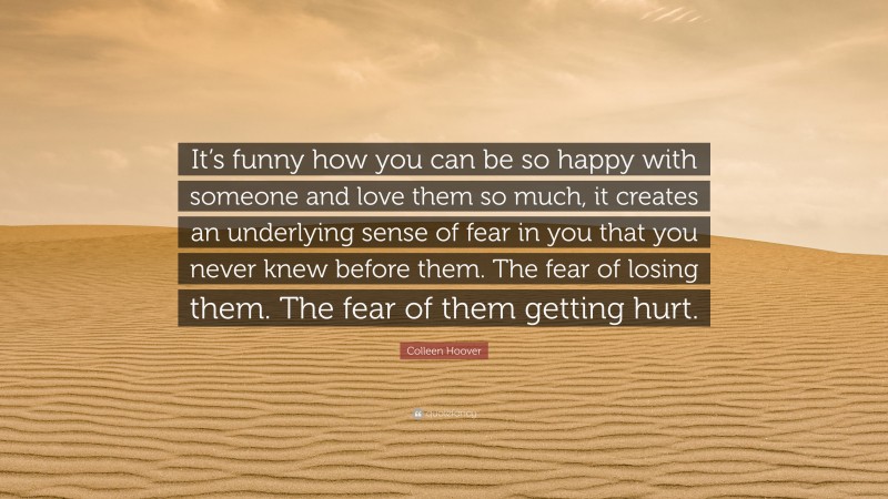 Colleen Hoover Quote: “It’s funny how you can be so happy with someone and love them so much, it creates an underlying sense of fear in you that you never knew before them. The fear of losing them. The fear of them getting hurt.”