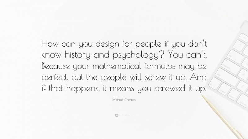 Michael Crichton Quote: “How can you design for people if you don’t know history and psychology? You can’t. Because your mathematical formulas may be perfect, but the people will screw it up. And if that happens, it means you screwed it up.”