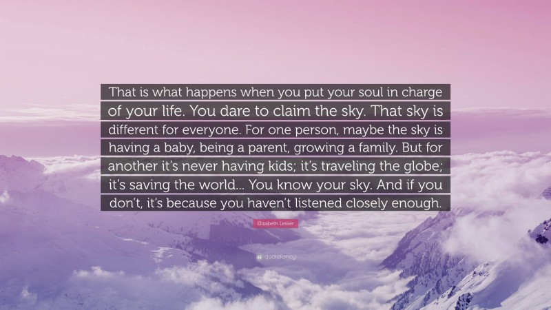 Elizabeth Lesser Quote: “That is what happens when you put your soul in charge of your life. You dare to claim the sky. That sky is different for everyone. For one person, maybe the sky is having a baby, being a parent, growing a family. But for another it’s never having kids; it’s traveling the globe; it’s saving the world... You know your sky. And if you don’t, it’s because you haven’t listened closely enough.”