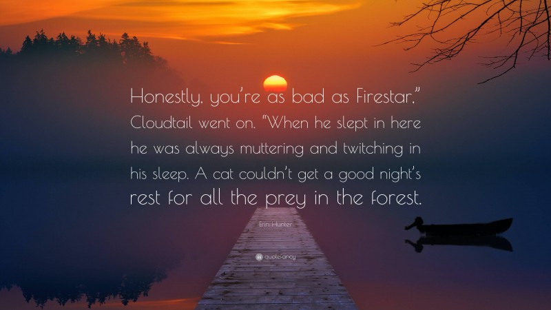 Erin Hunter Quote: “Honestly, you’re as bad as Firestar,” Cloudtail went on. “When he slept in here he was always muttering and twitching in his sleep. A cat couldn’t get a good night’s rest for all the prey in the forest.”