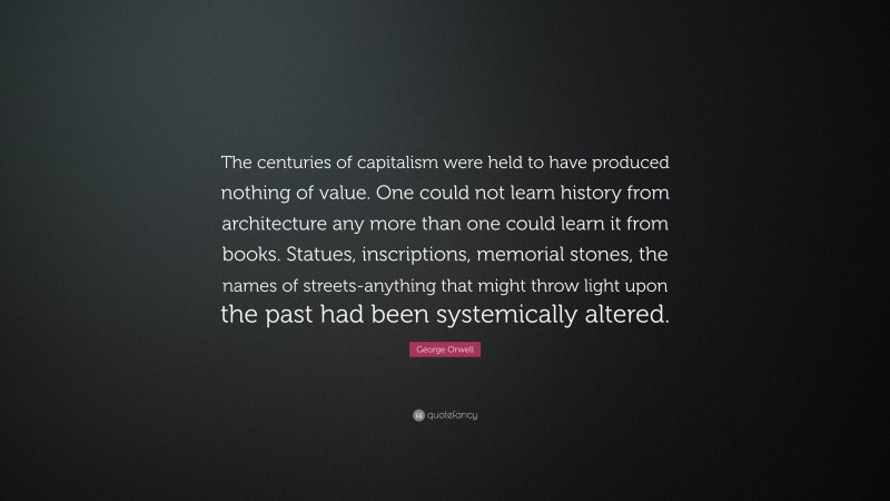 George Orwell Quote: “The centuries of capitalism were held to have produced nothing of value. One could not learn history from architecture any more than one could learn it from books. Statues, inscriptions, memorial stones, the names of streets-anything that might throw light upon the past had been systemically altered.”