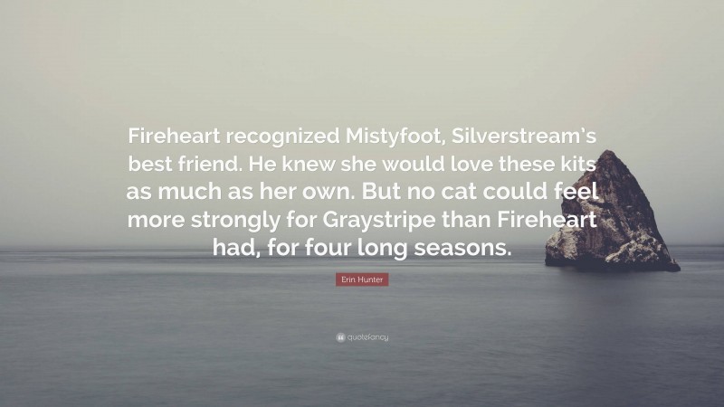 Erin Hunter Quote: “Fireheart recognized Mistyfoot, Silverstream’s best friend. He knew she would love these kits as much as her own. But no cat could feel more strongly for Graystripe than Fireheart had, for four long seasons.”
