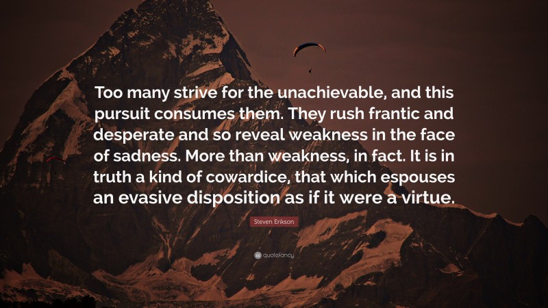 Steven Erikson Quote: “Too many strive for the unachievable, and this pursuit consumes them. They rush frantic and desperate and so reveal weakness in the face of sadness. More than weakness, in fact. It is in truth a kind of cowardice, that which espouses an evasive disposition as if it were a virtue.”