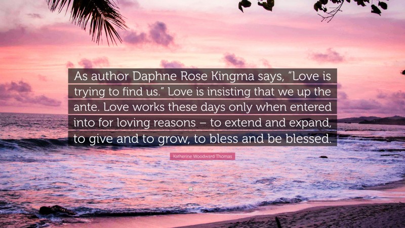 Katherine Woodward Thomas Quote: “As author Daphne Rose Kingma says, “Love is trying to find us.” Love is insisting that we up the ante. Love works these days only when entered into for loving reasons – to extend and expand, to give and to grow, to bless and be blessed.”