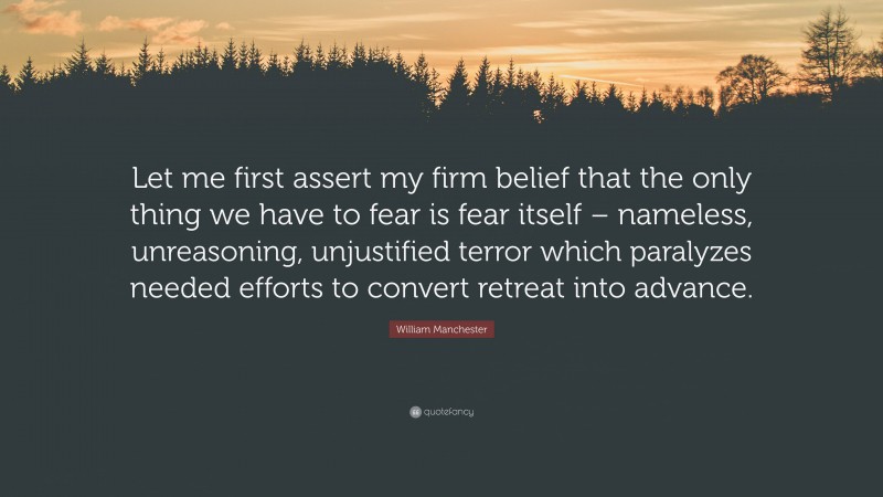 William Manchester Quote: “Let me first assert my firm belief that the only thing we have to fear is fear itself – nameless, unreasoning, unjustified terror which paralyzes needed efforts to convert retreat into advance.”
