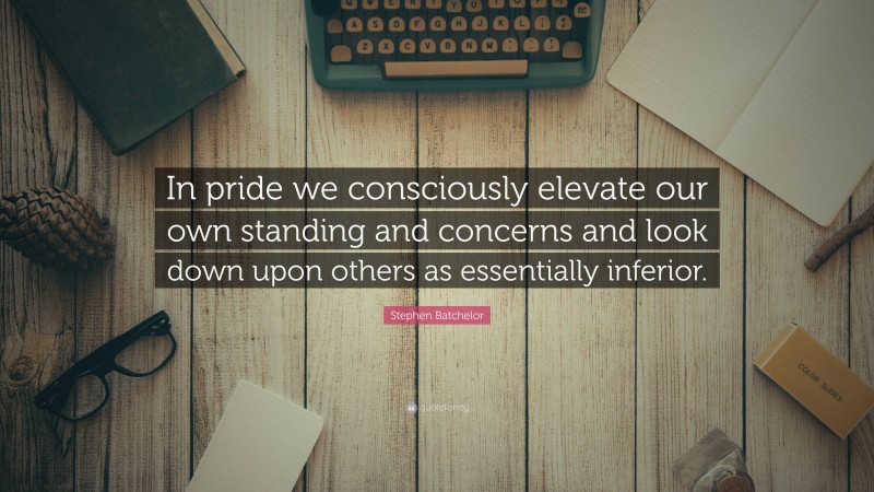 Stephen Batchelor Quote: “In pride we consciously elevate our own standing and concerns and look down upon others as essentially inferior.”