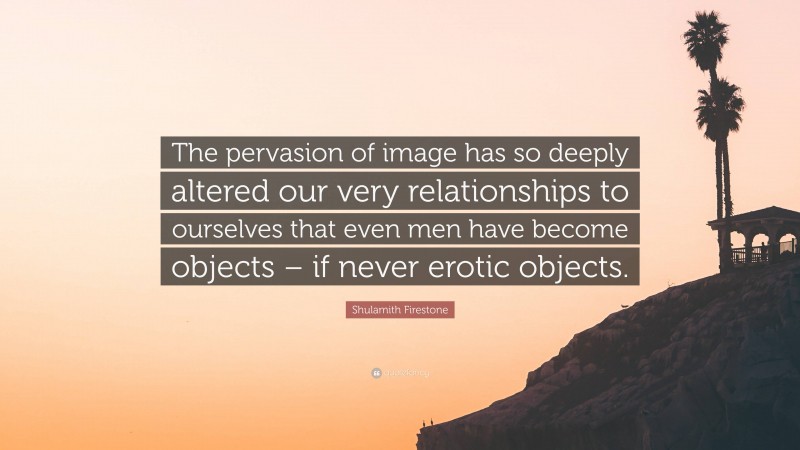 Shulamith Firestone Quote: “The pervasion of image has so deeply altered our very relationships to ourselves that even men have become objects – if never erotic objects.”