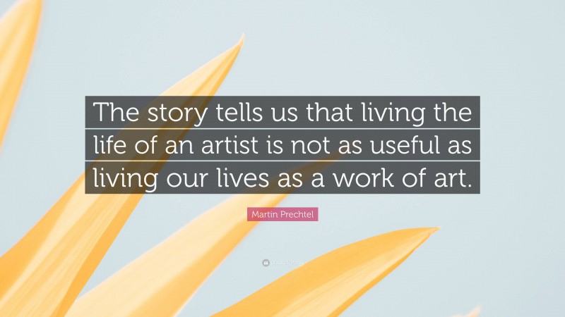 Martin Prechtel Quote: “The story tells us that living the life of an artist is not as useful as living our lives as a work of art.”
