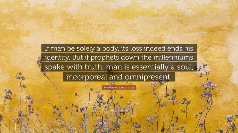 Paramahansa Yogananda Quote: “If man be solely a body, its loss indeed ends his identity. But if prophets down the millenniums spake with truth, man is essentially a soul, incorporeal and omnipresent.”