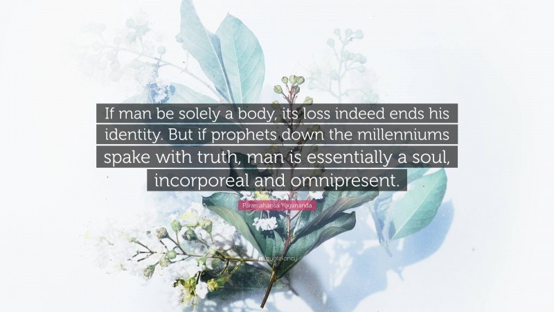 Paramahansa Yogananda Quote: “If man be solely a body, its loss indeed ends his identity. But if prophets down the millenniums spake with truth, man is essentially a soul, incorporeal and omnipresent.”
