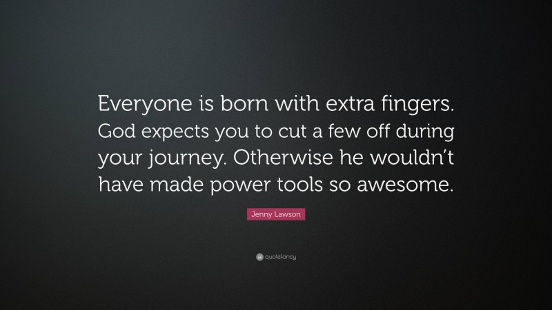 Jenny Lawson Quote: “Everyone is born with extra fingers. God expects you to cut a few off during your journey. Otherwise he wouldn’t have made power tools so awesome.”