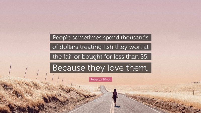 Rebecca Skloot Quote: “People sometimes spend thousands of dollars treating fish they won at the fair or bought for less than $5. Because they love them.”