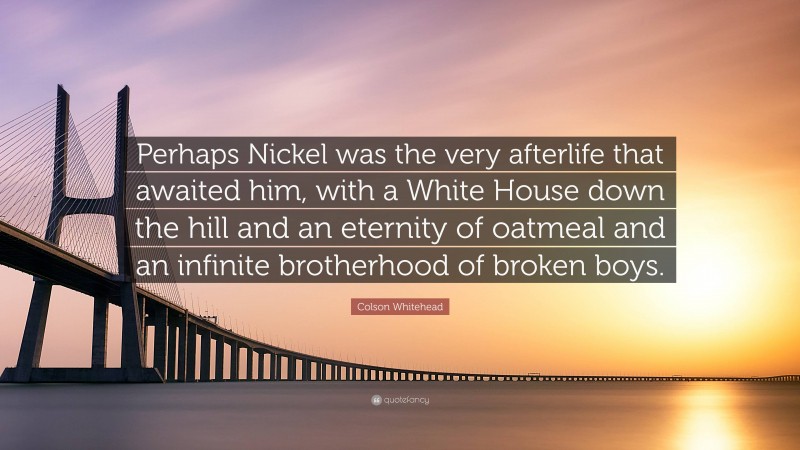 Colson Whitehead Quote: “Perhaps Nickel was the very afterlife that awaited him, with a White House down the hill and an eternity of oatmeal and an infinite brotherhood of broken boys.”