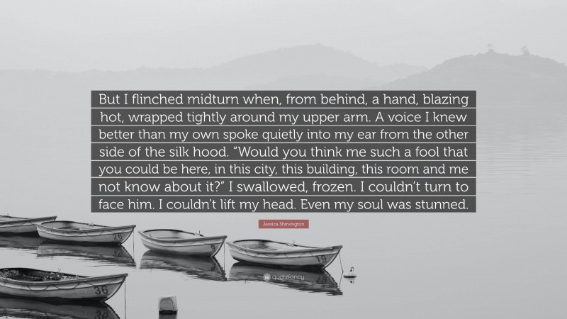 Jessica Shirvington Quote: “But I flinched midturn when, from behind, a hand, blazing hot, wrapped tightly around my upper arm. A voice I knew better than my own spoke quietly into my ear from the other side of the silk hood. “Would you think me such a fool that you could be here, in this city, this building, this room and me not know about it?” I swallowed, frozen. I couldn’t turn to face him. I couldn’t lift my head. Even my soul was stunned.”