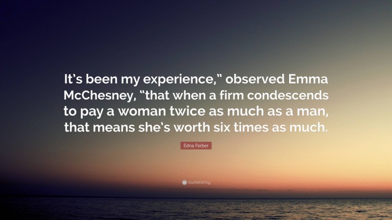 Edna Ferber Quote: “It’s been my experience,” observed Emma McChesney, “that when a firm condescends to pay a woman twice as much as a man, that means she’s worth six times as much.”