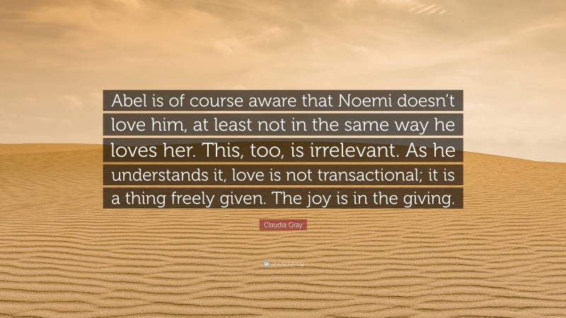 Claudia Gray Quote: “Abel is of course aware that Noemi doesn’t love him, at least not in the same way he loves her. This, too, is irrelevant. As he understands it, love is not transactional; it is a thing freely given. The joy is in the giving.”