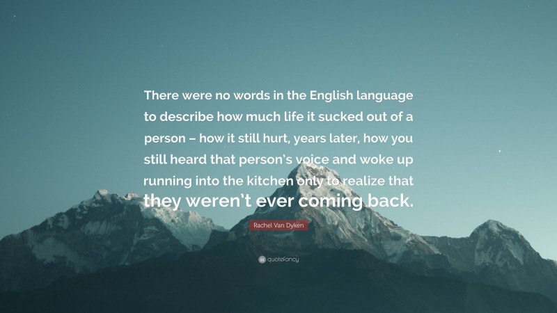 Rachel Van Dyken Quote: “There were no words in the English language to describe how much life it sucked out of a person – how it still hurt, years later, how you still heard that person’s voice and woke up running into the kitchen only to realize that they weren’t ever coming back.”