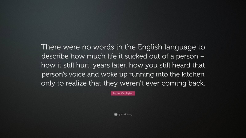 Rachel Van Dyken Quote: “There were no words in the English language to describe how much life it sucked out of a person – how it still hurt, years later, how you still heard that person’s voice and woke up running into the kitchen only to realize that they weren’t ever coming back.”