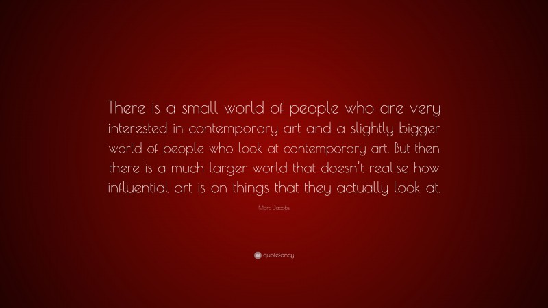 Marc Jacobs Quote: “There is a small world of people who are very interested in contemporary art and a slightly bigger world of people who look at contemporary art. But then there is a much larger world that doesn’t realise how influential art is on things that they actually look at.”