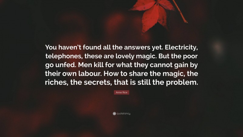 Anne Rice Quote: “You haven’t found all the answers yet. Electricity, telephones, these are lovely magic. But the poor go unfed. Men kill for what they cannot gain by their own labour. How to share the magic, the riches, the secrets, that is still the problem.”