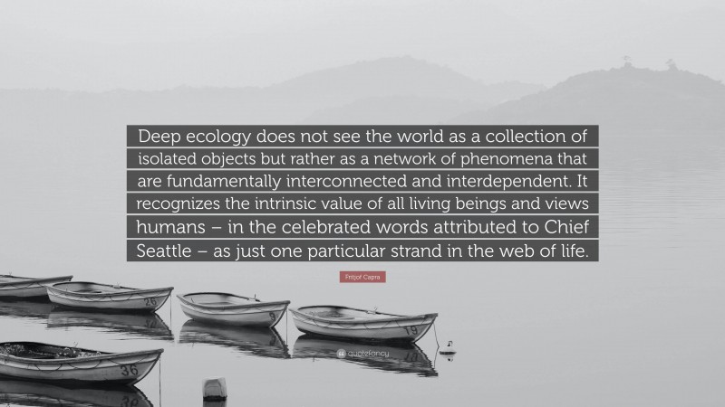 Fritjof Capra Quote: “Deep ecology does not see the world as a collection of isolated objects but rather as a network of phenomena that are fundamentally interconnected and interdependent. It recognizes the intrinsic value of all living beings and views humans – in the celebrated words attributed to Chief Seattle – as just one particular strand in the web of life.”