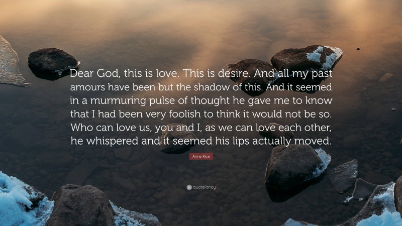 Anne Rice Quote: “Dear God, this is love. This is desire. And all my past amours have been but the shadow of this. And it seemed in a murmuring pulse of thought he gave me to know that I had been very foolish to think it would not be so. Who can love us, you and I, as we can love each other, he whispered and it seemed his lips actually moved.”