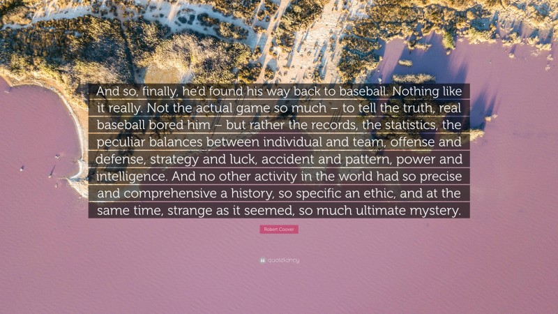 Robert Coover Quote: “And so, finally, he’d found his way back to baseball. Nothing like it really. Not the actual game so much – to tell the truth, real baseball bored him – but rather the records, the statistics, the peculiar balances between individual and team, offense and defense, strategy and luck, accident and pattern, power and intelligence. And no other activity in the world had so precise and comprehensive a history, so specific an ethic, and at the same time, strange as it seemed, so much ultimate mystery.”