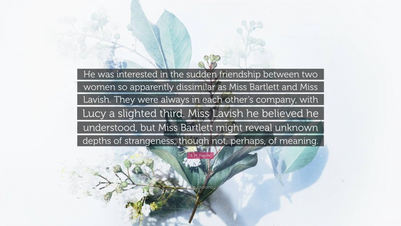 E. M. Forster Quote: “He was interested in the sudden friendship between two women so apparently dissimilar as Miss Bartlett and Miss Lavish. They were always in each other’s company, with Lucy a slighted third. Miss Lavish he believed he understood, but Miss Bartlett might reveal unknown depths of strangeness, though not, perhaps, of meaning.”
