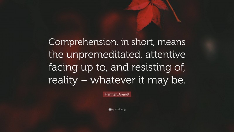 Hannah Arendt Quote: “Comprehension, in short, means the unpremeditated, attentive facing up to, and resisting of, reality – whatever it may be.”