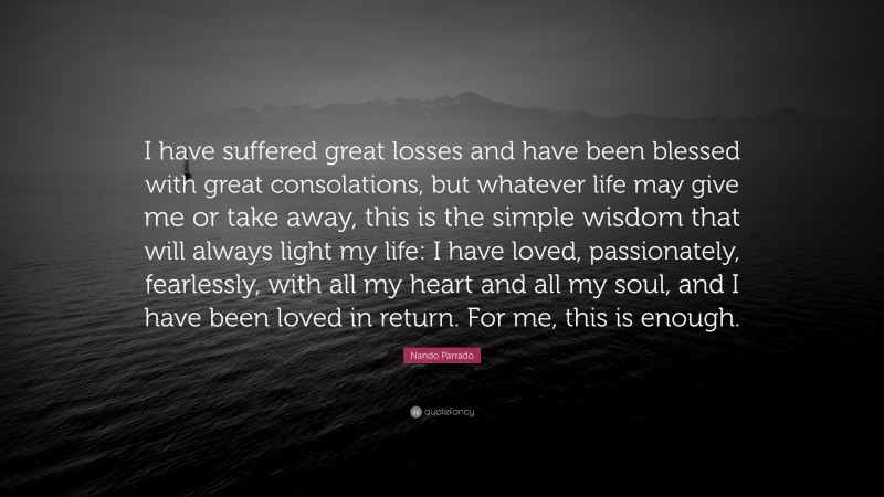 Nando Parrado Quote: “I have suffered great losses and have been blessed with great consolations, but whatever life may give me or take away, this is the simple wisdom that will always light my life: I have loved, passionately, fearlessly, with all my heart and all my soul, and I have been loved in return. For me, this is enough.”