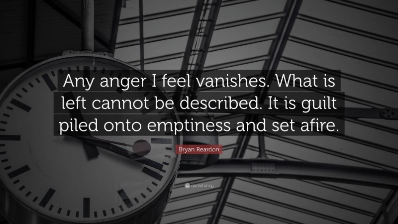 Bryan Reardon Quote: “Any anger I feel vanishes. What is left cannot be described. It is guilt piled onto emptiness and set afire.”