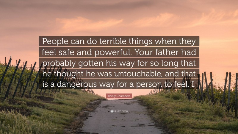 Becky Chambers Quote: “People can do terrible things when they feel safe and powerful. Your father had probably gotten his way for so long that he thought he was untouchable, and that is a dangerous way for a person to feel. I.”