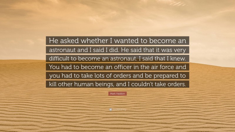 Mark Haddon Quote: “He asked whether I wanted to become an astronaut and I said I did. He said that it was very difficult to become an astronaut. I said that I knew. You had to become an officer in the air force and you had to take lots of orders and be prepared to kill other human beings, and I couldn’t take orders.”