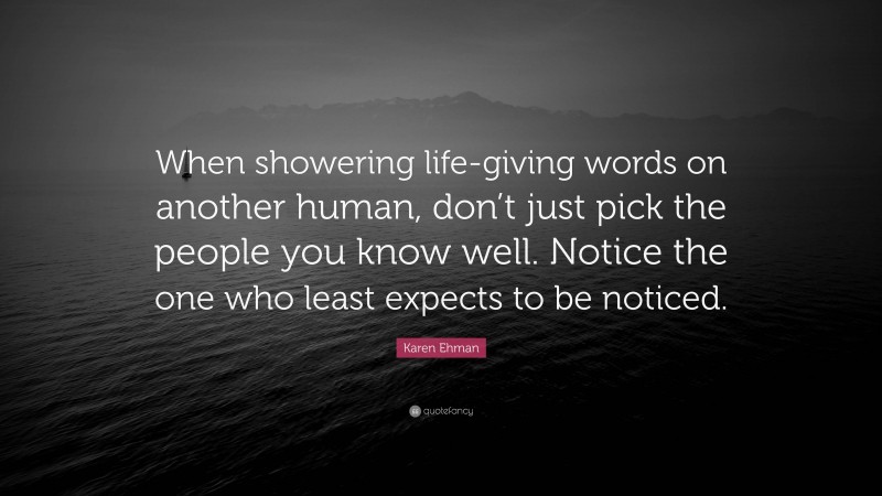 Karen Ehman Quote: “When showering life-giving words on another human, don’t just pick the people you know well. Notice the one who least expects to be noticed.”