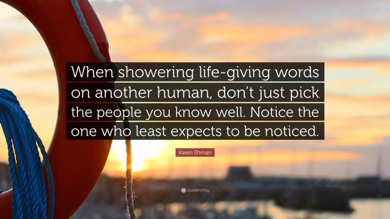 Karen Ehman Quote: “When showering life-giving words on another human, don’t just pick the people you know well. Notice the one who least expects to be noticed.”