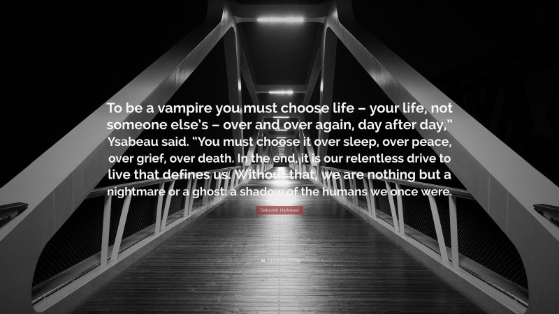 Deborah Harkness Quote: “To be a vampire you must choose life – your life, not someone else’s – over and over again, day after day,” Ysabeau said. “You must choose it over sleep, over peace, over grief, over death. In the end, it is our relentless drive to live that defines us. Without that, we are nothing but a nightmare or a ghost: a shadow of the humans we once were.”