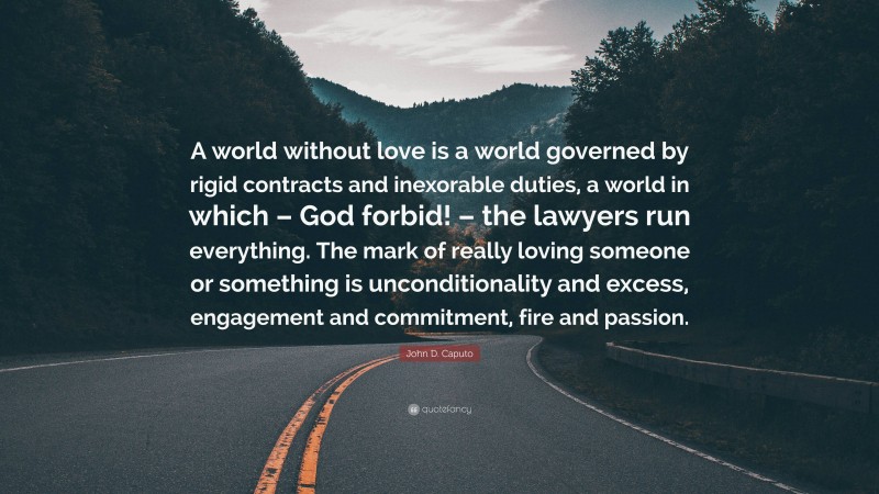 John D. Caputo Quote: “A world without love is a world governed by rigid contracts and inexorable duties, a world in which – God forbid! – the lawyers run everything. The mark of really loving someone or something is unconditionality and excess, engagement and commitment, fire and passion.”