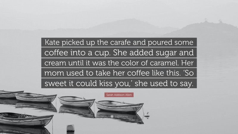 Sarah Addison Allen Quote: “Kate picked up the carafe and poured some coffee into a cup. She added sugar and cream until it was the color of caramel. Her mom used to take her coffee like this. ‘So sweet it could kiss you,’ she used to say.”