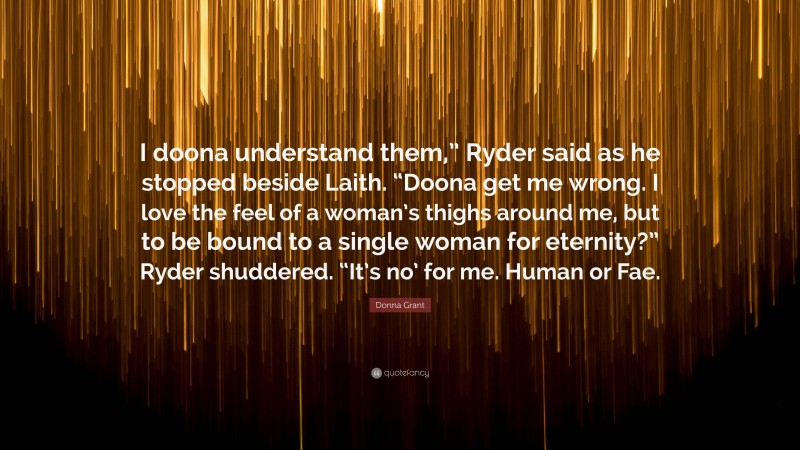 Donna Grant Quote: “I doona understand them,” Ryder said as he stopped beside Laith. “Doona get me wrong. I love the feel of a woman’s thighs around me, but to be bound to a single woman for eternity?” Ryder shuddered. “It’s no’ for me. Human or Fae.”